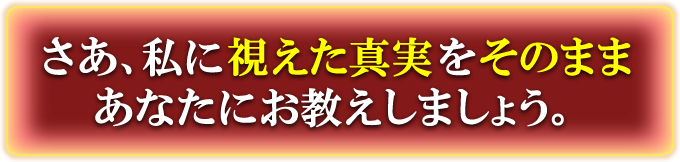 さあ、私に視えた真実をそのままあなたにお教えしましょう。