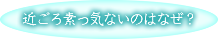 近ごろ素っ気ないのはなぜ？