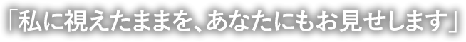 「私に視えたままを、あなたにもお見せします」