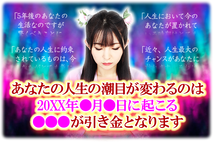 あなたの人生の潮目が変わるのは20XX年●月●日に起こる●●●が引き金になります